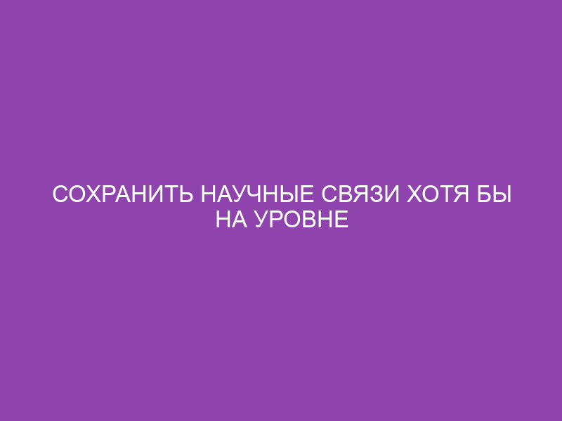 Сохранить научные связи хотя бы на уровне исследователей!